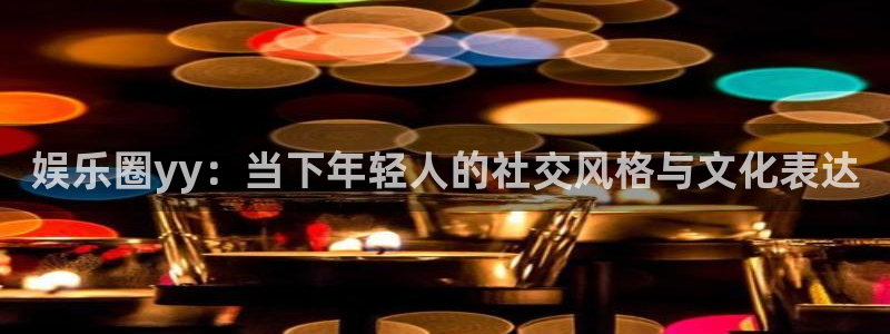 益达娱乐官网：娱乐圈yy：当下年轻人的社交风格与文化表达